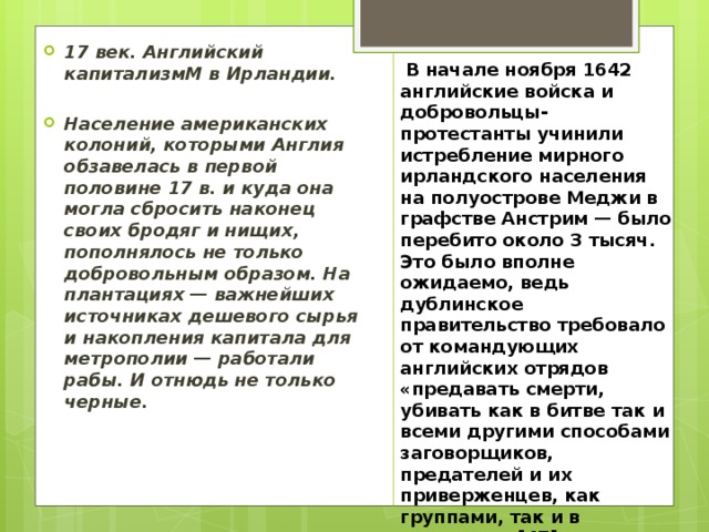 17 век. Английский капитализмМ в Ирландии.  Население американских колоний, которыми Англия обзавелась в первой половине 17 в. и куда она могла сбросить наконец своих бродяг и нищих, пополнялось не только добровольным образом. На плантациях — важнейших источниках дешевого сырья и накопления капитала для метрополии — работали рабы. И отнюдь не только черные.  В начале ноября 1642 английские войска и добровольцы-протестанты учинили истребление мирного ирландского населения на полуострове Меджи в графстве Анстрим — было перебито около 3 тысяч. Это было вполне ожидаемо, ведь дублинское правительство требовало от командующих английских отрядов «предавать смерти, убивать как в битве так и всеми другими способами заговорщиков, предателей и их приверженцев, как группами, так и в одиночку.»[47] 