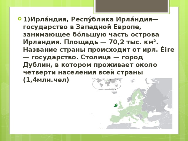 1)Ирла́ндия, Респу́блика Ирла́ндия— государство в Западной Европе, занимающее бо́льшую часть острова Ирландия. Площадь — 70,2 тыс. км². Название страны происходит от ирл. Éire — государство. Столица — город Дублин, в котором проживает около четверти населения всей страны (1,4млн.чел) 