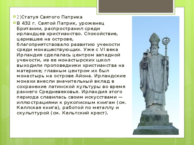 2) Статуя Святого Патрика В 432 г. Святой Патрик, уроженец Британии, распространил среди ирландцев христианство. Спокойствие, царившее на острове, благоприятствовало развитию учености среди монашествующих. Уже с VI века Ирландия сделалась центром западной учености, из ее монастырских школ выходили проповедники христианства на материке; главным центром их был монастырь на острове Айона. Ирландские монахи внесли значительный вклад в сохранение латинской культуры во время раннего Средневековья. Ирландия этого периода славилась своим искусствами — иллюстрациями к рукописным книгам (см. Келлская книга), работой по металлу и скульптурой (см. Кельтский крест). 
