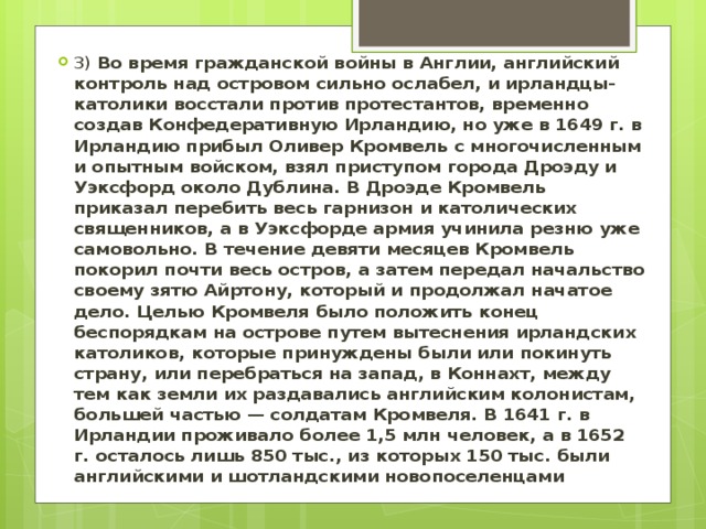 3) Во время гражданской войны в Англии, английский контроль над островом сильно ослабел, и ирландцы-католики восстали против протестантов, временно создав Конфедеративную Ирландию, но уже в 1649 г. в Ирландию прибыл Оливер Кромвель с многочисленным и опытным войском, взял приступом города Дроэду и Уэксфорд около Дублина. В Дроэде Кромвель приказал перебить весь гарнизон и католических священников, а в Уэксфорде армия учинила резню уже самовольно. В течение девяти месяцев Кромвель покорил почти весь остров, а затем передал начальство своему зятю Айртону, который и продолжал начатое дело. Целью Кромвеля было положить конец беспорядкам на острове путем вытеснения ирландских католиков, которые принуждены были или покинуть страну, или перебраться на запад, в Коннахт, между тем как земли их раздавались английским колонистам, большей частью — солдатам Кромвеля. В 1641 г. в Ирландии проживало более 1,5 млн человек, а в 1652 г. осталось лишь 850 тыс., из которых 150 тыс. были английскими и шотландскими новопоселенцами 