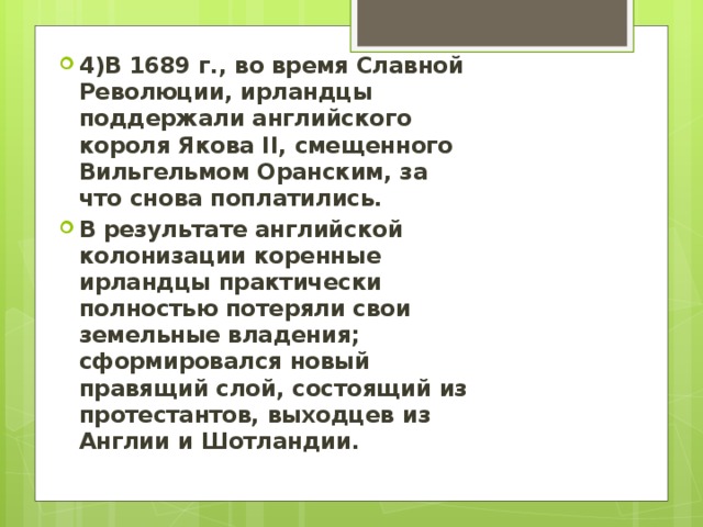 4)В 1689 г., во время Славной Революции, ирландцы поддержали английского короля Якова II, смещенного Вильгельмом Оранским, за что снова поплатились. В результате английской колонизации коренные ирландцы практически полностью потеряли свои земельные владения; сформировался новый правящий слой, состоящий из протестантов, выходцев из Англии и Шотландии. 