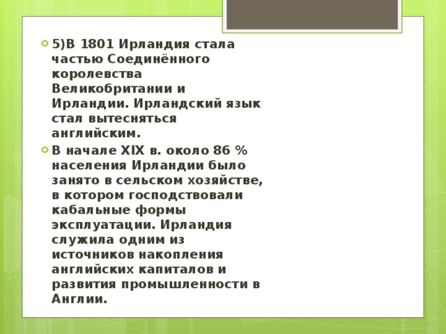 5)В 1801 Ирландия стала частью Соединённого королевства Великобритании и Ирландии. Ирландский язык стал вытесняться английским. В начале XIX в. около 86 % населения Ирландии было занято в сельском хозяйстве, в котором господствовали кабальные формы эксплуатации. Ирландия служила одним из источников накопления английских капиталов и развития промышленности в Англии. 