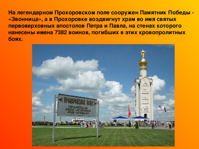 На легендарном Прохоровском поле сооружен Памятник Победы - «Звонница», а в Прохоровке воздвигнут храм во имя святых первоверховных апостолов Петра и Павла, на стенах которого нанесены имена 7382 воинов, погибших в этих кровопролитных боях. 