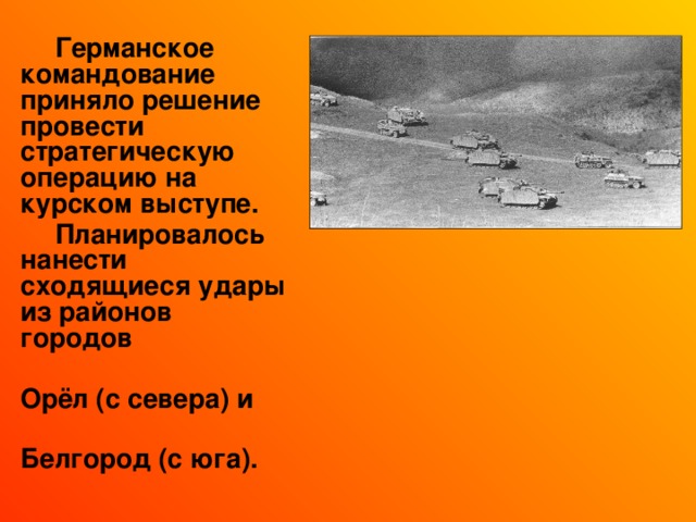  Германское командование приняло решение провести стратегическую операцию на курском выступе.  Планировалось нанести сходящиеся удары из районов городов  Орёл (с севера) и  Белгород (с юга). 