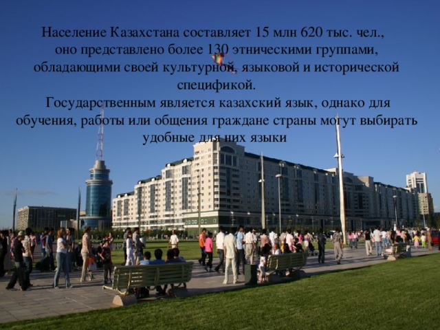 Население Казахстана составляет 15 млн 620 тыс. чел., оно представлено более 130 этническими группами, обладающими своей культурной, языковой и исторической спецификой.  Государственным является казахский язык, однако для обучения, работы или общения граждане страны могут выбирать удобные для них языки 