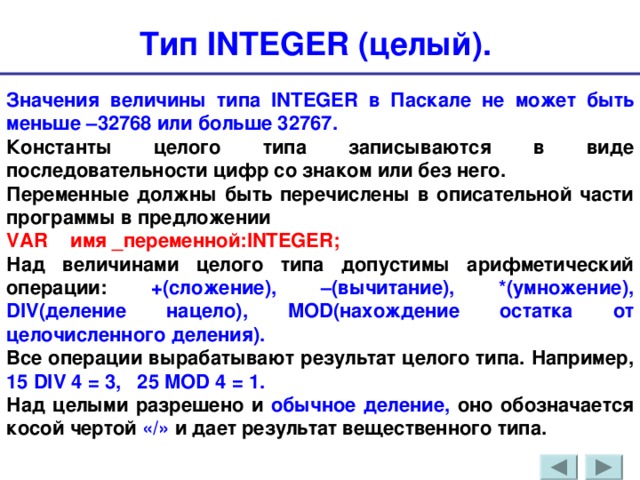 Тип INTEGER (целый). Значения величины типа INTEGER в Паскале не может быть меньше –32768 или больше 32767. Константы целого типа записываются в виде последовательности цифр со знаком или без него. Переменные должны быть перечислены в описательной части программы в предложении VAR   имя _переменной: INTEGER ; Над величинами целого типа допустимы арифметический операции: +(сложение), –(вычитание), *(умножение), DIV (деление нацело), MOD (нахождение остатка от целочисленного деления). Все операции вырабатывают результат целого типа. Например, 15 DIV 4 = 3, 25 MOD 4 = 1. Над целыми разрешено и обычное деление, оно обозначается косой чертой «/» и дает результат вещественного типа. 
