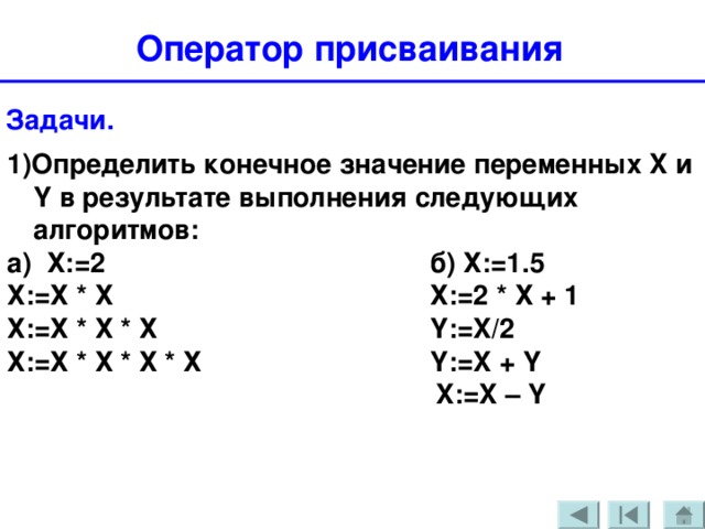 Оператор присваивания  Задачи. 1)Определить конечное значение переменных X и Y в результате выполнения следующих алгоритмов: а) Х:=2      б) Х:=1.5 Х:=Х * Х      Х:=2 * Х + 1  Х:=Х * Х * Х     Y := X /2 Х:=Х * Х * Х * Х     Y := X + Y        X := X – Y 