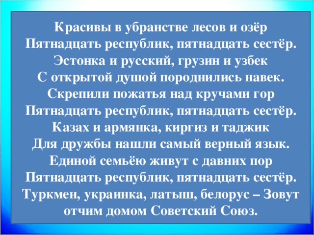 Красивы в убранстве лесов и озёр Пятнадцать республик, пятнадцать сестёр. Эстонка и русский, грузин и узбек С открытой душой породнились навек. Скрепили пожатья над кручами гор Пятнадцать республик, пятнадцать сестёр. Казах и армянка, киргиз и таджик Для дружбы нашли самый верный язык. Единой семьёю живут с давних пор Пятнадцать республик, пятнадцать сестёр. Туркмен, украинка, латыш, белорус – Зовут отчим домом Советский Союз. 