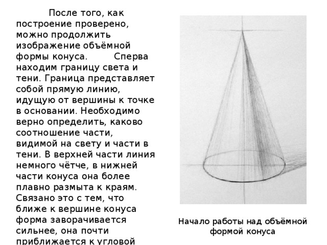  После того, как построение проверено, можно продолжить изображение объёмной формы конуса.  Сперва находим границу света и тени. Граница представляет собой прямую линию, идущую от вершины к точке в основании. Необходимо верно определить, каково соотношение части, видимой на свету и части в тени. В верхней части линия немного чётче, в нижней части конуса она более плавно размыта к краям. Связано это с тем, что ближе к вершине конуса форма заворачивается сильнее, она почти приближается к угловой форме, какую мы видим на примере куба. Теневая поверхность удаляется от нас, дальний край по закону воздушной перспективы будет светлее. Начало работы над объёмной формой конуса 