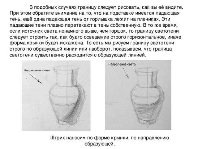  В подобных случаях границу следует рисовать, как вы её видите. При этом обратите внимание на то, что на подставке имеется падающая тень, ещё одна падающая тень от горлышка лежит на плечиках. Эти падающие тени плавно перетекают в тень собственную. В то же время, если источник света ненамного выше, чем горшок, то границу светотени следует строить так, как будто освещение строго горизонтальное, иначе форма крынки будет искажена. То есть мы рисуем границу светотени строго по образующей линии или наоборот, показываем, что граница светотени существенно расходится с образующей линией.  Штрих наносим по форме крынки, по направлению образующей. 