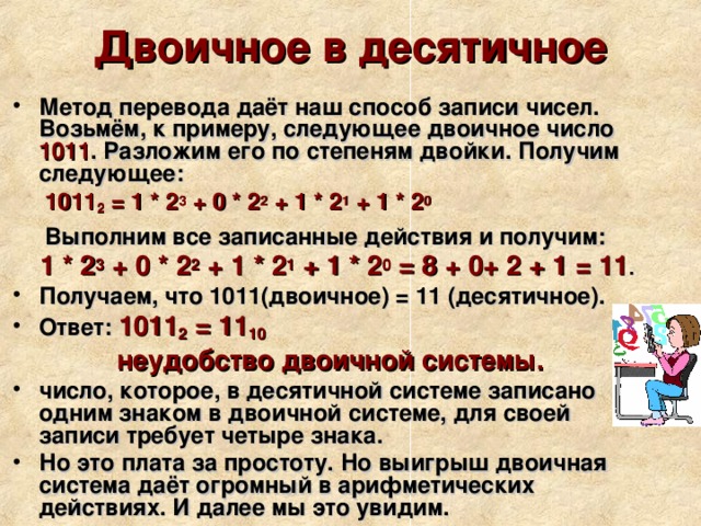 Двоичное в десятичное Метод перевода даёт наш способ записи чисел. Возьмём, к примеру, следующее двоичное число 1011 . Разложим его по степеням двойки. Получим следующее:  1011 2 = 1 * 2 3 + 0 * 2 2 + 1 * 2 1 + 1 * 2 0    Выполним все записанные действия и получим:  1 * 2 3 + 0 * 2 2 + 1 * 2 1 + 1 * 2 0 = 8 + 0+ 2 + 1 = 11 . Получаем, что 1011(двоичное) = 11 (десятичное). Ответ: 1011 2 = 11 10 неудобство двоичной системы. число, которое, в десятичной системе записано одним знаком в двоичной системе, для своей записи требует четыре знака. Но это плата за простоту. Но выигрыш двоичная система даёт огромный в арифметических действиях. И далее мы это увидим. 