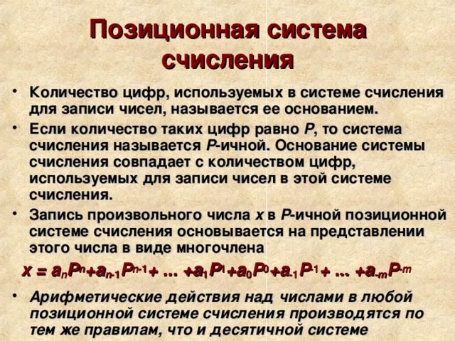 Позиционная система счисления Количество цифр, используемых в системе счисления для записи чисел, называется ее основанием. Если количество таких цифр равно P , то система счисления называется P -ичной. Основание системы счисления совпадает с количеством цифр, используемых для записи чисел в этой системе счисления. Запись произвольного числа x в P -ичной позиционной системе счисления основывается на представлении этого числа в виде многочлена  x = a n P n +a n -1 P n -1 + ... +a 1 P 1 +a 0 P 0 +a -1 P -1 + ... +a -m P -m Арифметические действия над числами в любой позиционной системе счисления производятся по тем же правилам, что и десятичной системе   