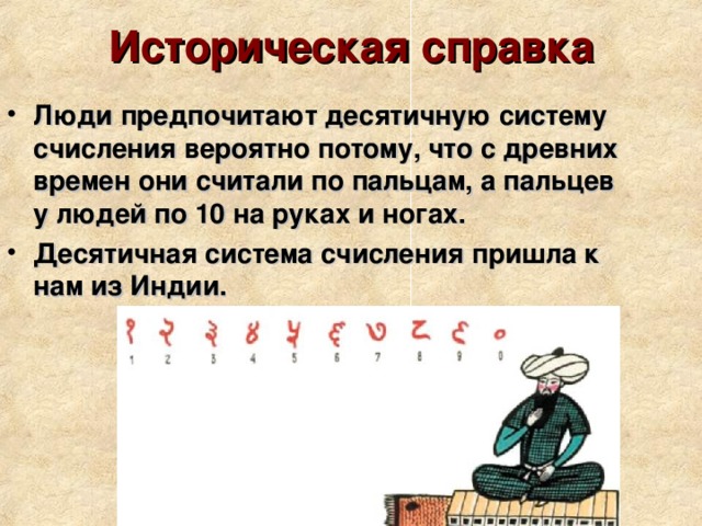 Историческая справка Люди предпочитают десятичную систему счисления вероятно потому, что с древних времен они считали по пальцам, а пальцев у людей по 10 на руках и ногах. Десятичная система счисления пришла к нам из Индии. 