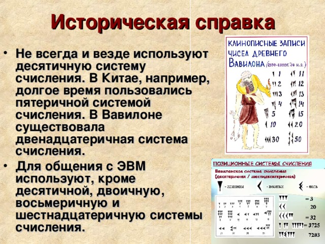 Историческая справка Не всегда и везде используют десятичную систему счисления. В Китае, например, долгое время пользовались пятеричной системой счисления. В Вавилоне существовала двенадцатеричная система счисления. Для общения с ЭВМ используют, кроме десятичной, двоичную, восьмеричную и шестнадцатеричную системы счисления. 