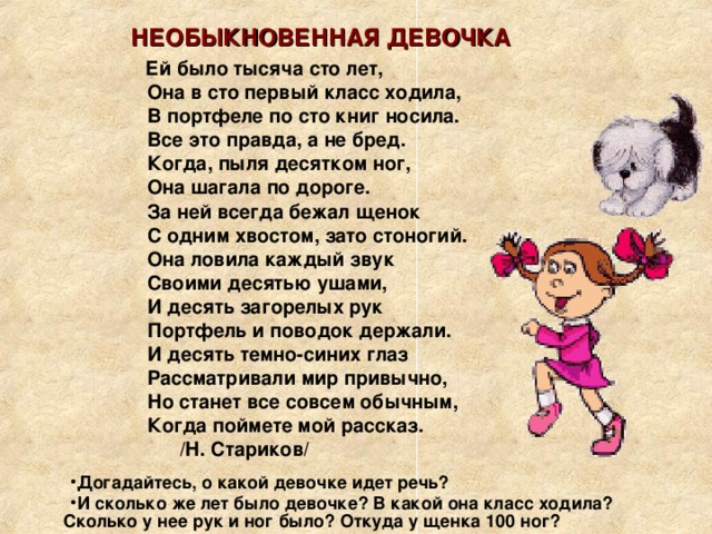  НЕОБЫКНОВЕННАЯ ДЕВОЧКА  Ей было тысяча сто лет,  Она в сто первый класс ходила,  В портфеле по сто книг носила.  Все это правда, а не бред.  Когда, пыля десятком ног,  Она шагала по дороге.  За ней всегда бежал щенок  С одним хвостом, зато стоногий.  Она ловила каждый звук  Своими десятью ушами,  И десять загорелых рук  Портфель и поводок держали.  И десять темно-синих глаз  Рассматривали мир привычно,  Но станет все совсем обычным,  Когда поймете мой рассказ.  /Н. Стариков/  Догадайтесь, о какой девочке идет речь? И сколько же лет было девочке? В какой она класс ходила? Сколько у нее рук и ног было? Откуда у щенка 100 ног? 