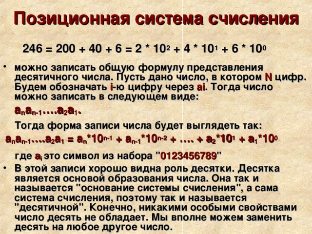 Позиционная система счисления  246 = 200 + 40 + 6 = 2 * 10 2 + 4 * 10 1 + 6 * 10 0 можно записать общую формулу представления десятичного числа. Пусть дано число, в котором N цифр. Будем обозначать i -ю цифру через ai . Тогда число можно записать в следующем виде:  a n a n-1 ….a 2 a 1 .   Тогда форма записи числа будет выглядеть так:  a n a n-1 ….a 2 a 1 = a n *10 n-1 + a n-1 *10 n-2 + …. + a 2 *10 1 + a 1 *10 0    где a i  это символ из набора 