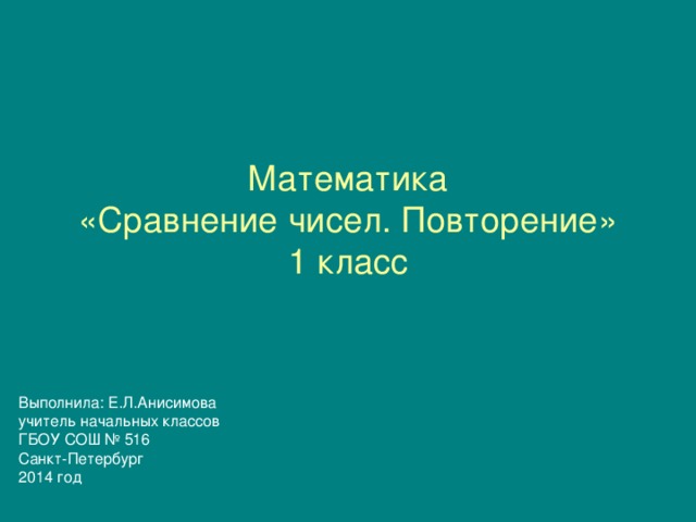 Математика  «Сравнение чисел. Повторение»  1 класс Выполнила: Е.Л.Анисимова учитель начальных классов ГБОУ СОШ № 516 Санкт-Петербург 2014 год 