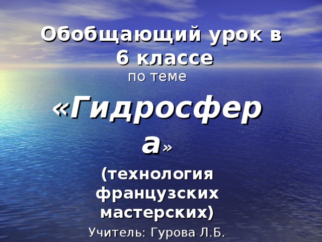 Обобщающий урок в  6 классе по теме «Гидросфера » (технология французских мастерских) Учитель: Гурова Л.Б. МАОУ «Голышмановская СОШ №1 