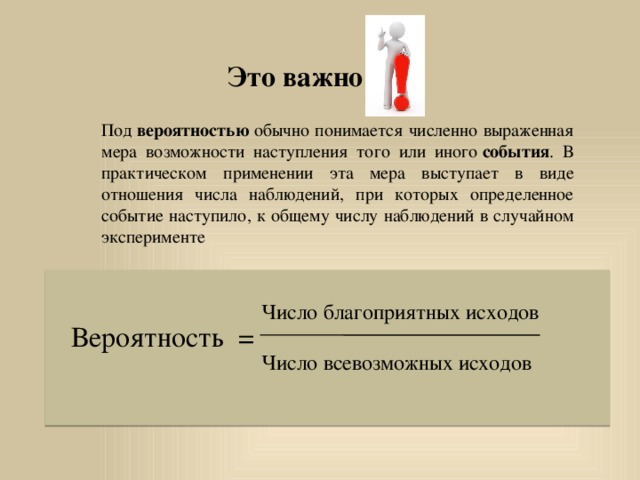Это важно Под  вероятностью  обычно понимается численно выраженная мера возможности наступления того или иного  события . В практическом применении эта мера выступает в виде отношения числа наблюдений, при которых определенное событие наступило, к общему числу наблюдений в случайном эксперименте    Число благоприятных исходов Вероятность = Число всевозможных исходов 