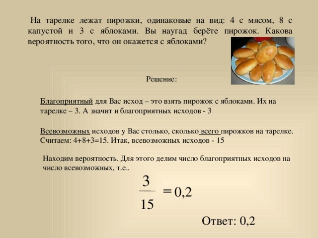   На тарелке лежат пирожки, одинаковые на вид: 4 с мясом, 8 с капустой и 3 с яблоками. Вы наугад берёте пирожок. Какова вероятность того, что он окажется с яблоками? Решение: Благоприятный для Вас исход – это взять пирожок с яблоками. Их на тарелке – 3. А значит и благоприятных исходов - 3 Всевозможных исходов у Вас столько, сколько всего пирожков на тарелке. Считаем: 4+8+3=15. Итак, всевозможных исходов - 15 Находим вероятность. Для этого делим число благоприятных исходов на число всевозможных, т.е.. 3 = 0,2 15 Ответ: 0,2 