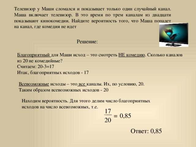 Телевизор у Маши сломался и показывает только один случайный канал. Маша включает телевизор. В это время по трем каналам из двадцати показывают кинокомедии. Найдите вероятность того, что Маша попадет на канал, где комедия не идет Решение: Благоприятный для Маши исход – это смотреть НЕ комедию . Сколько каналов из 20 не комедийные? Считаем: 20-3=17 Итак, благоприятных исходов - 17 Всевозможные исходы – это все каналы. Их, по условию, 20. Таким образом всевозможных исходов - 20 Находим вероятность. Для этого делим число благоприятных исходов на число всевозможных, т.е. 17 = 0,85 20 Ответ: 0,85 