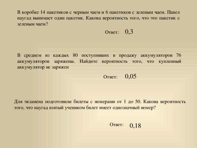 В коробке 14 пакетиков с черным чаем и 6 пакетиков с зеленым чаем. Павел наугад вынимает один пакетик. Какова вероятность того, что это пакетик с зеленым чаем? 0,3 Ответ: В среднем из каждых 80 поступивших в продажу аккумуляторов 76 аккумуляторов заряжены. Найдите вероятность того, что купленный аккумулятор не заряжен 0,05 Ответ: Для экзамена подготовили билеты с номерами от 1 до 50. Какова вероятность того, что наугад взятый учеником билет имеет однозначный номер? Ответ: 0,18 