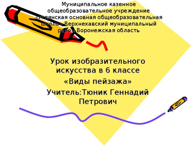 Муниципальное казенное общеобразовательное учреждение «Углянская основная общеобразовательная школа» Верхнехавский муниципальный район Воронежская область      Урок изобразительного искусства в 6 классе «Виды пейзажа» Учитель:Тюник Геннадий Петрович 
