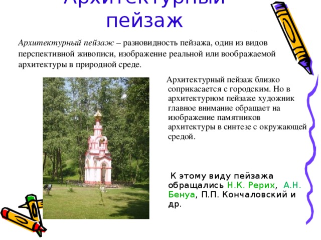 Архитектурный пейзаж Архитектурный пейзаж – разновидность пейзажа, один из видов перспективной живописи, изображение реальной или воображаемой архитектуры в природной среде .  Архитектурный пейзаж близко соприкасается с городским. Но в архитектурном пейзаже художник главное внимание обращает на изображение памятников архитектуры в синтезе с окружающей средой.   К этому виду пейзажа обращались Н.К. Рерих , А.Н.  Бенуа , П.П. Кончаловский и др. 