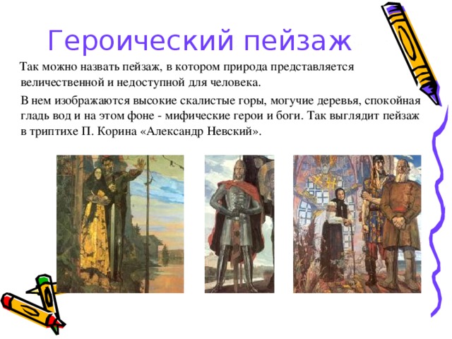 Героический пейзаж  Так можно назвать пейзаж, в котором природа представляется величественной и недоступной для человека.   В нем изображаются высокие скалистые горы, могучие деревья, спокойная гладь вод и на этом фоне - мифические герои и боги. Так выглядит пейзаж в триптихе П. Корина «Александр Невский». 