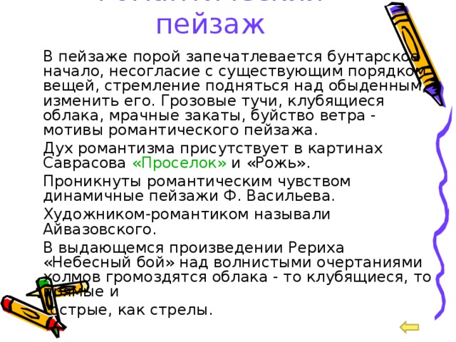 Романтический пейзаж  В пейзаже порой запечатлевается бунтарское начало, несогласие с существующим порядком вещей, стремление подняться над обыденным, изменить его. Грозовые тучи, клубящиеся облака, мрачные закаты, буйство ветра - мотивы романтического пейзажа.  Дух романтизма присутствует в картинах Саврасова «Проселок» и «Рожь».  Проникнуты романтическим чувством динамичные пейзажи Ф. Васильева.  Художником-романтиком называли Айвазовского.  В выдающемся произведении Рериха «Небесный бой» над волнистыми очертаниями холмов громоздятся облака - то клубящиеся, то прямые и  острые, как стрелы. 