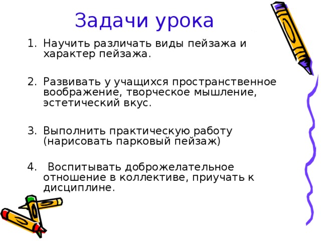 Задачи урока Научить различать виды пейзажа и характер пейзажа.  Развивать у учащихся пространственное воображение, творческое мышление, эстетический вкус.  Выполнить практическую работу (нарисовать парковый пейзаж) 4. Воспитывать доброжелательное отношение в коллективе, приучать к дисциплине. 