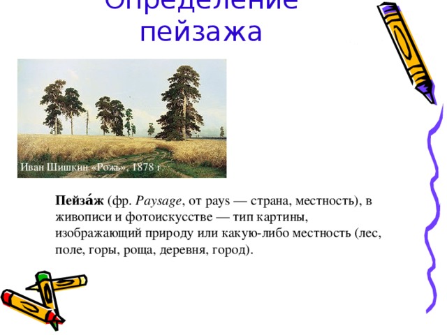 Определение пейзажа Иван Шишкин «Рожь», 1878 г . Пейза́ж (фр. Paysage , от pays — страна, местность), в живописи и фотоискусстве — тип картины, изображающий природу или какую-либо местность (лес, поле, горы, роща, деревня, город). 