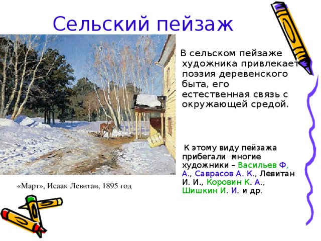 Сельский пейзаж  В сельском пейзаже художника привлекает поэзия деревенского быта, его естественная связь с окружающей средой.  К этому виду пейзажа прибегали многие художники – Васильев  Ф , А ., Саврасов А . К ., Левитан И. И., Коровин К . А ., Шишкин И . И . и др. «Март», Исаак Левитан, 1895 год 