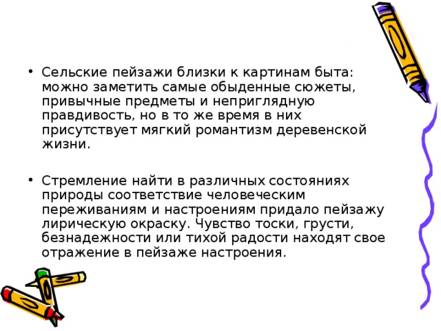 Сельские пейзажи близки к картинам быта: можно заметить самые обыденные сюжеты, привычные предметы и неприглядную правдивость, но в то же время в них присутствует мягкий романтизм деревенской жизни.  Стремление найти в различных состояниях природы соответствие человеческим переживаниям и настроениям придало пейзажу лирическую окраску. Чувство тоски, грусти, безнадежности или тихой радости находят свое отражение в пейзаже настроения. 