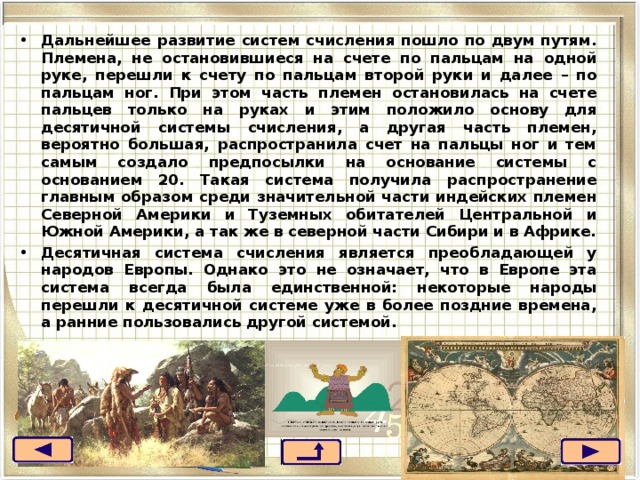 Дальнейшее развитие систем счисления пошло по двум путям. Племена, не остановившиеся на счете по пальцам на одной руке, перешли к счету по пальцам второй руки и далее – по пальцам ног. При этом часть племен остановилась на счете пальцев только на руках и этим положило основу для десятичной системы счисления, а другая часть племен, вероятно большая, распространила счет на пальцы ног и тем самым создало предпосылки на основание системы с основанием 20. Такая система получила распространение главным образом среди значительной части индейских племен Северной Америки и Туземных обитателей Центральной и Южной Америки, а так же в северной части Сибири и в Африке. Десятичная система счисления является преобладающей у народов Европы. Однако это не означает, что в Европе эта система всегда была единственной: некоторые народы перешли к десятичной системе уже в более поздние времена, а ранние пользовались другой системой.  