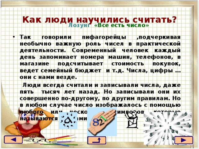 Как люди научились считать?  Лозунг «Все есть число» Так говорили пифагорейцы ,подчеркивая необычно важную роль чисел в практической деятельности. Современный человек каждый день запоминает номера машин, телефонов, в магазине подсчитывает стоимость покупок, ведет семейный бюджет и т.д. Числа, цифры …они с нами везде.  Люди всегда считали и записывали числа, даже пять тысяч лет назад. Но записывали они их совершенно по-другому, по другим правилам. Но в любом случае число изображалось с помощью любого или нескольких символов, которые называются числами. 