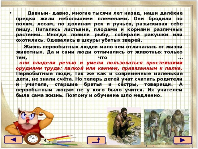   Давным- давно, многие тысячи лет назад, наши далёкие предки жили небольшими племенами. Они бродили по полям, лесам, по долинам рек и ручьёв, разыскивая себе пищу. Питались листьями, плодами и корнями различных растений. Иногда ловили рыбу, собирали ракушки или охотились. Одевались в шкуры убитых зверей.  Жизнь первобытных людей мало чем отличалась от жизни животных. Да и сами люди отличались от животных только тем, что …  они владели речью и умели пользоваться простейшими орудиями труда: палкой или камнем, привязанным к палке.  Первобытные люди, так же как и современные маленькие дети, не знали счёта. Но теперь детей учат считать родители и учителя, старшие братья и сёстры, товарищи. А первобытным людям не у кого было учится. Их учителем была сама жизнь. Поэтому и обучение шло медленно. 