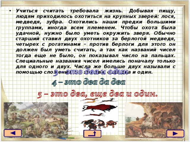 Учиться считать требовала жизнь. Добывая пищу, людям приходилось охотиться на крупных зверей: лося, медведя, зубра. Охотились наши предки большими группами, иногда всем племенем. Чтобы охота была удачной, нужно было уметь окружить зверя. Обычно старший ставил двух охотников за берлогой медведя, четырех с рогатинами – против берлоги для этого он должен был уметь считать, а так как названий чисел тогда еще не было, он показывал число на пальцах. Специальные названия чисел имелись поначалу только для одного и двух. Числа же больше двух называли с помощью сложения: 5 – это два, еще два и один.  