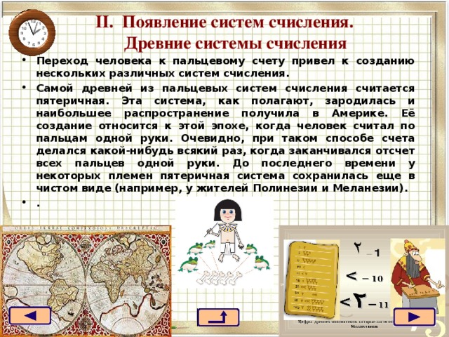 II . Появление систем счисления.  Древние системы счисления   Переход человека к пальцевому счету привел к созданию нескольких различных систем счисления. Самой древней из пальцевых систем счисления считается пятеричная. Эта система, как полагают, зародилась и наибольшее распространение получила в Америке. Её создание относится к этой эпохе, когда человек считал по пальцам одной руки. Очевидно, при таком способе счета делался какой-нибудь всякий раз, когда заканчивался отсчет всех пальцев одной руки. До последнего времени у некоторых племен пятеричная система сохранилась еще в чистом виде (например, у жителей Полинезии и Меланезии). .  