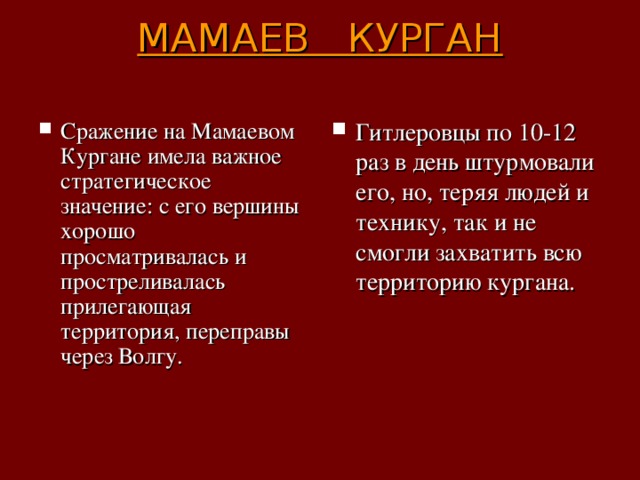 МАМАЕВ КУРГАН   Сражение на Мамаевом Кургане имела важное стратегическое значение: с его вершины хорошо просматривалась и простреливалась прилегающая территория, переправы через Волгу. Гитлеровцы по 10-12 раз в день штурмовали его, но, теряя людей и технику, так и не смогли захватить всю территорию кургана. 