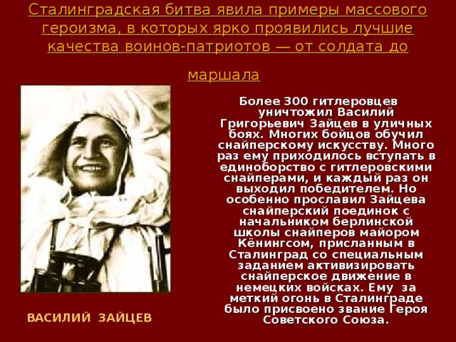 Сталинградская битва явила примеры массового героизма, в которых ярко проявились лучшие качества воинов-патриотов — от солдата до маршала  Более 300 гитлеровцев уничтожил Василий Григорьевич Зайцев в уличных боях. Многих бойцов обучил снайперскому искусству. Много раз ему приходилось вступать в единоборство с гитлеровскими снайперами, и каждый раз он выходил победителем. Но особенно прославил Зайцева снайперский поединок с начальником берлинской школы снайперов майором Кёнингсом, присланным в Сталинград со специальным заданием активизировать снайперское движение в немецких войсках. Ему за меткий огонь в Сталинграде было присвоено звание Героя Советского Союза. ВАСИЛИЙ ЗАЙЦЕВ  