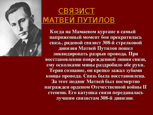  СВЯЗИСТ  МАТВЕЙ ПУТИЛОВ   Когда на Мамаевом кургане в самый напряженный момент боя прекратилась связь, рядовой связист 308-й стрелковой дивизии Матвей Путилов пошел ликвидировать разрыв провода. При восстановлении поврежденной линии связи, ему осколками мины раздробило обе руки. Теряя сознание, он крепко зажал зубами концы провода. Связь была восстановлена. За этот подвиг Матвей был посмертно награжден орденом Отечественной войны II степени. Его катушка связи передавалась лучшим связистам 308-й дивизии . 