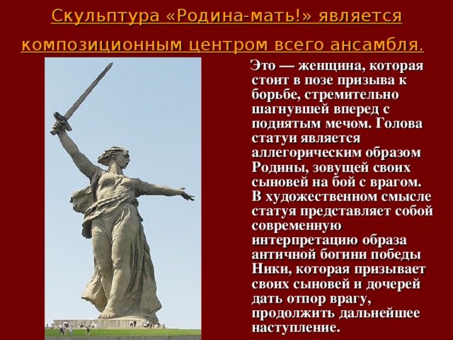Скульптура «Родина-мать!» является композиционным центром всего ансамбля.   Это — женщина, которая стоит в позе призыва к борьбе, стремительно шагнувшей вперед с поднятым мечом. Голова статуи является аллегорическим образом Родины, зовущей своих сыновей на бой с врагом. В художественном смысле статуя представляет собой современную интерпретацию образа античной богини победы Ники, которая призывает своих сыновей и дочерей дать отпор врагу, продолжить дальнейшее наступление.  