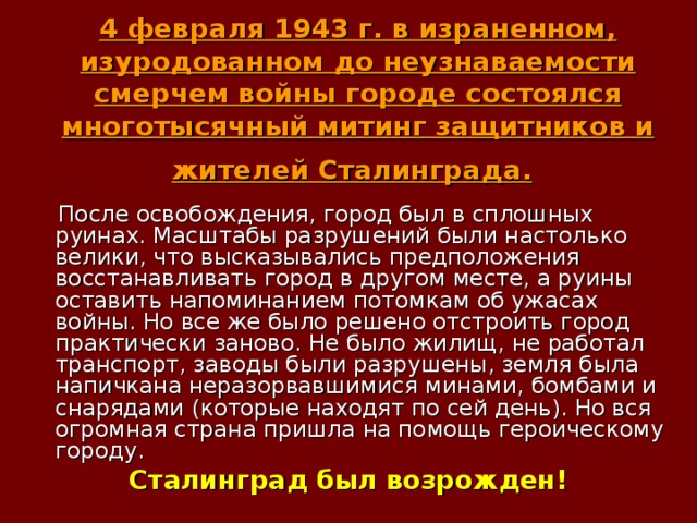 4 февраля 1943 г. в израненном, изуродованном до неузнаваемости смерчем войны городе состоялся многотысячный митинг защитников и жителей Сталинграда.   После освобождения, город был в сплошных руинах. Масштабы разрушений были настолько велики, что высказывались предположения восстанавливать город в другом месте, а руины оставить напоминанием потомкам об ужасах войны. Но все же было решено отстроить город практически заново. Не было жилищ, не работал транспорт, заводы были разрушены, земля была напичкана неразорвавшимися минами, бомбами и снарядами (которые находят по сей день). Но вся огромная страна пришла на помощь героическому городу. Сталинград был возрожден!   