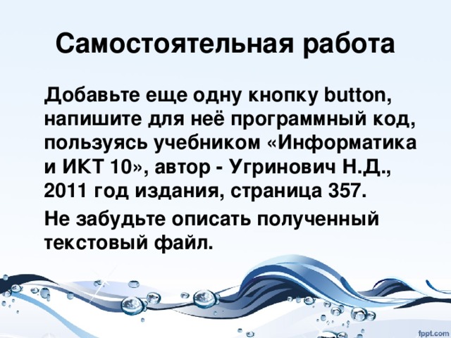 Самостоятельная работа  Добавьте еще одну кнопку button, напишите для неё программный код, пользуясь учебником «Информатика и ИКТ 10», автор - Угринович Н.Д., 2011 год издания, страница 357.  Не забудьте описать полученный текстовый файл. 