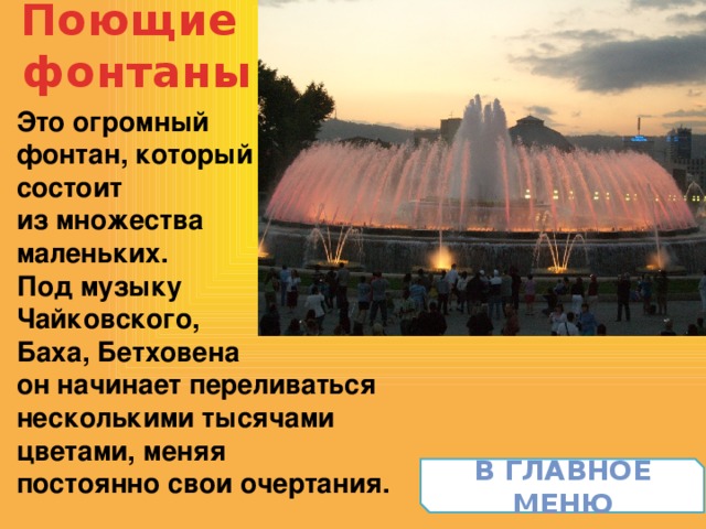 Поющие  фонтаны Это огромный фонтан, который состоит из множества маленьких. Под музыку Чайковского, Баха, Бетховена он начинает переливаться несколькими тысячами цветами, меняя постоянно свои очертания. В главное меню 