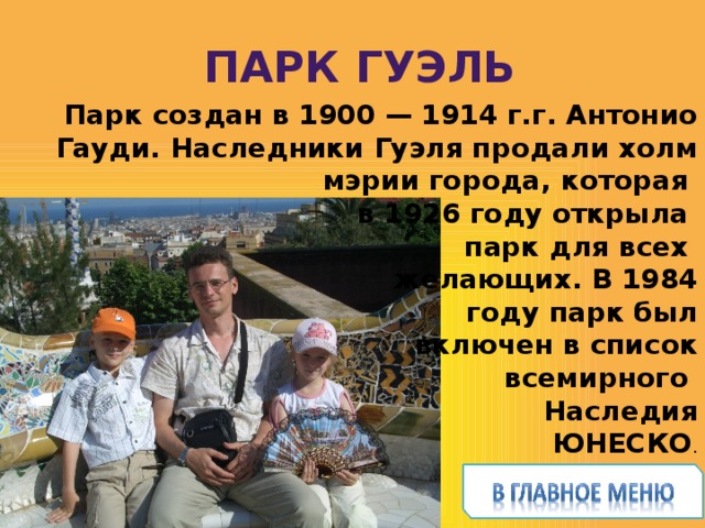  Парк Гуэль Парк создан в 1900 — 1914 г.г. Антонио Гауди. Наследники Гуэля продали холм мэрии города, которая в 1926 году открыла парк для всех  желающих. В 1984  году парк был  включен в список  всемирного Наследия  ЮНЕСКО . История Испании – 2-3 предл. на каждом слайде Поменьше о себе – только подтверждение, что ты была и тебе понравилось. Цель – чтобы захотелось посмотреть  