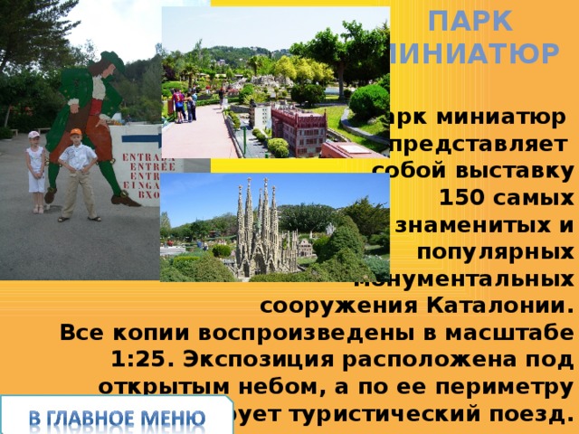 Парк  миниатюр Парк миниатюр представляет собой выставку  150 самых  знаменитых и  популярных  монументальных  сооружения Каталонии.  Все копии воспроизведены в масштабе 1:25. Экспозиция расположена под открытым небом, а по ее периметру курсирует туристический поезд. 