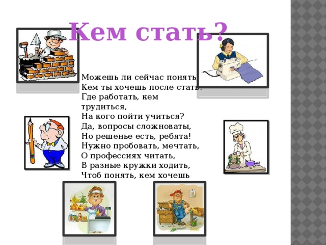 Кем стать? Можешь ли сейчас понять,  Кем ты хочешь после стать?  Где работать, кем трудиться,  На кого пойти учиться?  Да, вопросы сложноваты,  Но решенье есть, ребята!  Нужно пробовать, мечтать,  О профессиях читать,  В разные кружки ходить,  Чтоб понять, кем хочешь быть! 