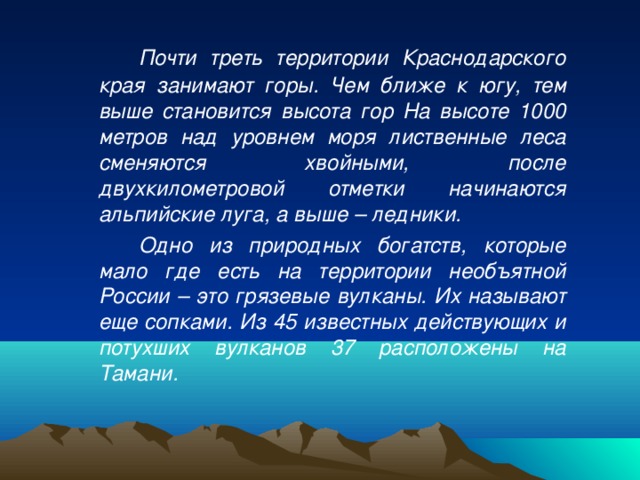   Почти треть территории Краснодарского края занимают горы. Чем ближе к югу, тем выше становится высота гор На высоте 1000 метров над уровнем моря лиственные леса сменяются хвойными, после двухкилометровой отметки начинаются альпийские луга, а выше – ледники.   Одно из природных богатств, которые мало где есть на территории необъятной России – это грязевые вулканы. Их называют еще сопками. Из 45 известных действующих и потухших вулканов 37 расположены на Тамани. 